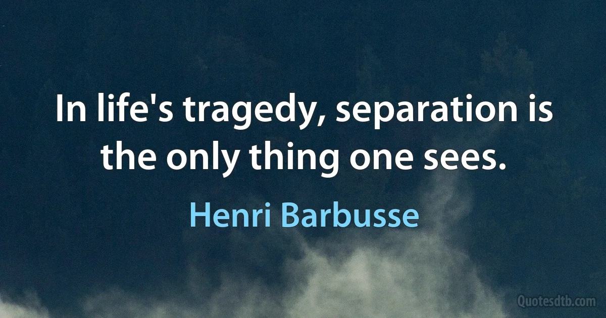 In life's tragedy, separation is the only thing one sees. (Henri Barbusse)