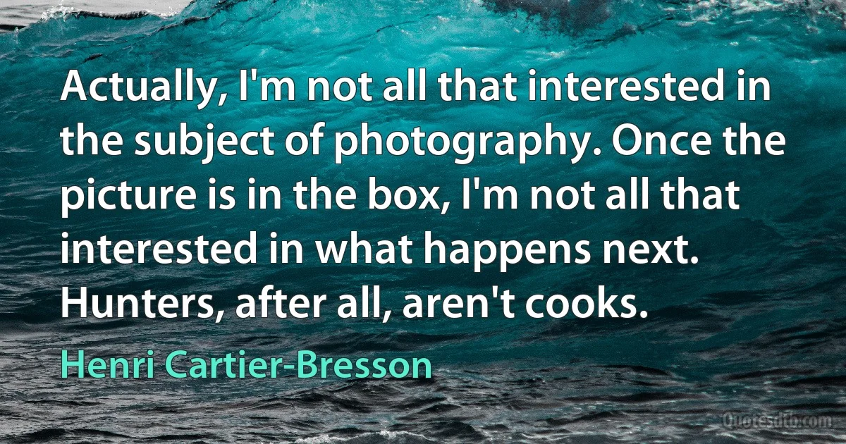 Actually, I'm not all that interested in the subject of photography. Once the picture is in the box, I'm not all that interested in what happens next. Hunters, after all, aren't cooks. (Henri Cartier-Bresson)