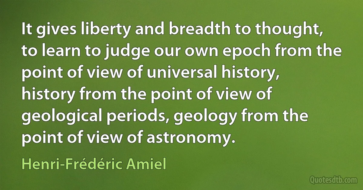 It gives liberty and breadth to thought, to learn to judge our own epoch from the point of view of universal history, history from the point of view of geological periods, geology from the point of view of astronomy. (Henri-Frédéric Amiel)