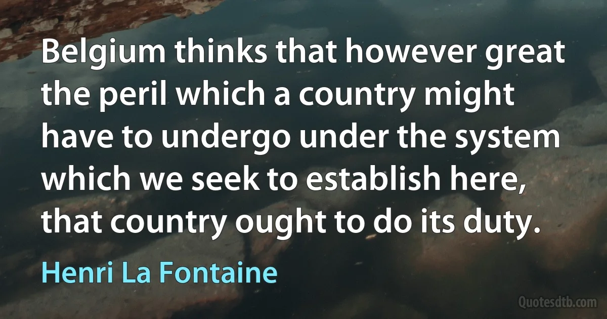 Belgium thinks that however great the peril which a country might have to undergo under the system which we seek to establish here, that country ought to do its duty. (Henri La Fontaine)