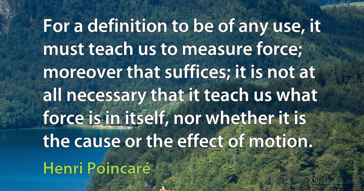 For a definition to be of any use, it must teach us to measure force; moreover that suffices; it is not at all necessary that it teach us what force is in itself, nor whether it is the cause or the effect of motion. (Henri Poincaré)