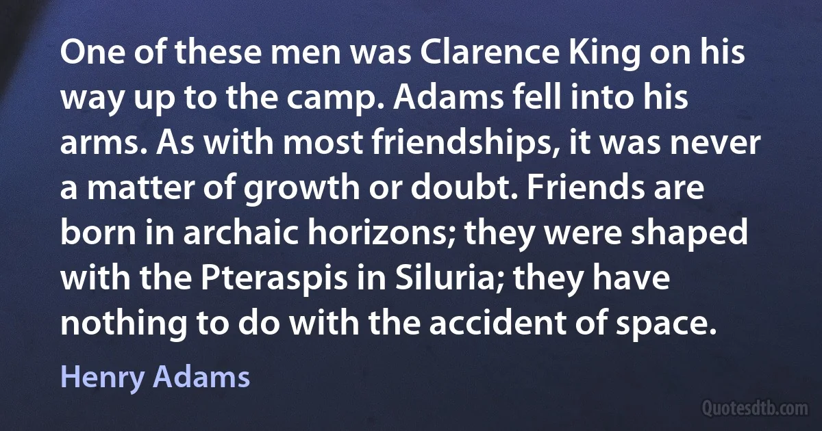 One of these men was Clarence King on his way up to the camp. Adams fell into his arms. As with most friendships, it was never a matter of growth or doubt. Friends are born in archaic horizons; they were shaped with the Pteraspis in Siluria; they have nothing to do with the accident of space. (Henry Adams)