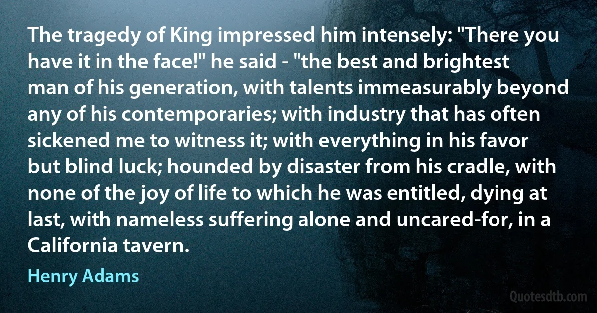 The tragedy of King impressed him intensely: "There you have it in the face!" he said - "the best and brightest man of his generation, with talents immeasurably beyond any of his contemporaries; with industry that has often sickened me to witness it; with everything in his favor but blind luck; hounded by disaster from his cradle, with none of the joy of life to which he was entitled, dying at last, with nameless suffering alone and uncared-for, in a California tavern. (Henry Adams)