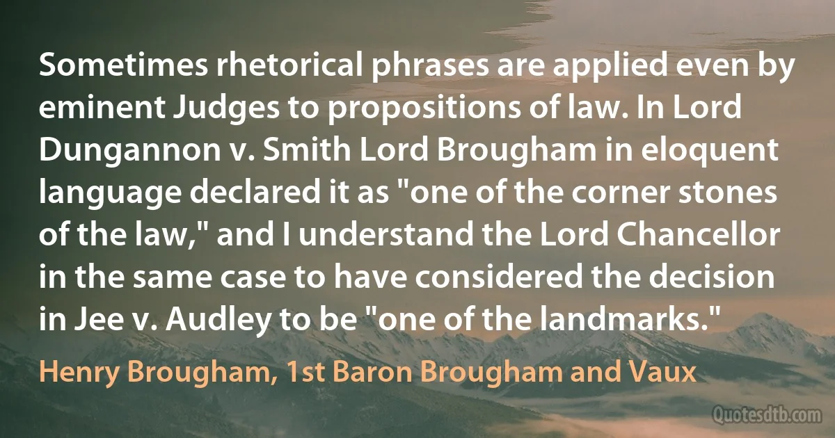 Sometimes rhetorical phrases are applied even by eminent Judges to propositions of law. In Lord Dungannon v. Smith Lord Brougham in eloquent language declared it as "one of the corner stones of the law," and I understand the Lord Chancellor in the same case to have considered the decision in Jee v. Audley to be "one of the landmarks." (Henry Brougham, 1st Baron Brougham and Vaux)