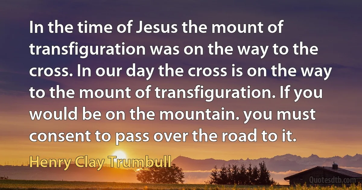 In the time of Jesus the mount of transfiguration was on the way to the cross. In our day the cross is on the way to the mount of transfiguration. If you would be on the mountain. you must consent to pass over the road to it. (Henry Clay Trumbull)