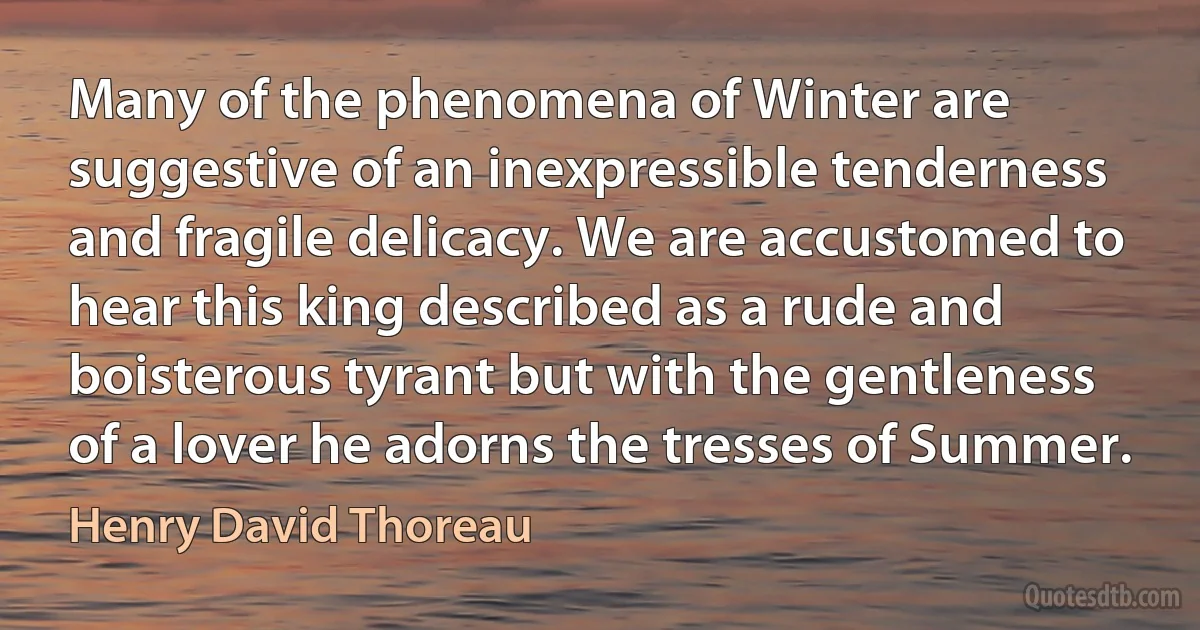 Many of the phenomena of Winter are suggestive of an inexpressible tenderness and fragile delicacy. We are accustomed to hear this king described as a rude and boisterous tyrant but with the gentleness of a lover he adorns the tresses of Summer. (Henry David Thoreau)