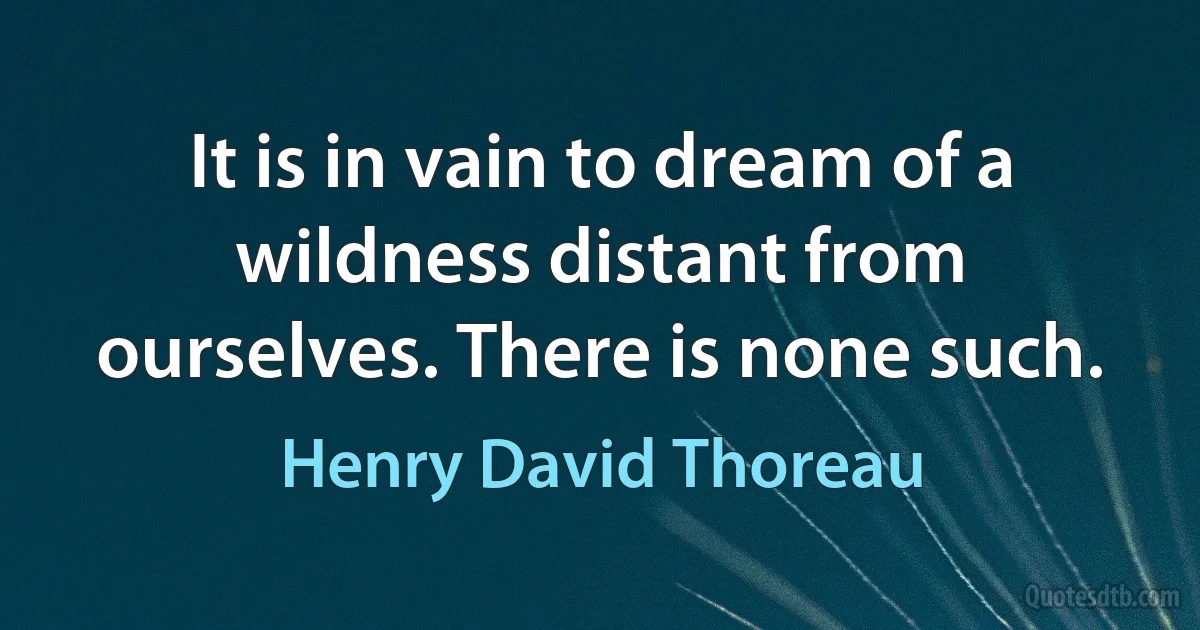 It is in vain to dream of a wildness distant from ourselves. There is none such. (Henry David Thoreau)