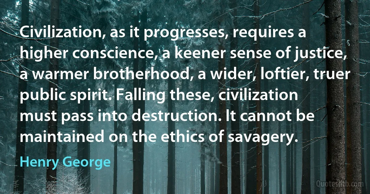 Civilization, as it progresses, requires a higher conscience, a keener sense of justice, a warmer brotherhood, a wider, loftier, truer public spirit. Falling these, civilization must pass into destruction. It cannot be maintained on the ethics of savagery. (Henry George)