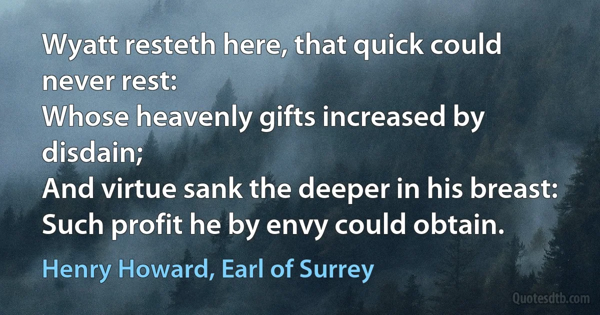 Wyatt resteth here, that quick could never rest:
Whose heavenly gifts increased by disdain;
And virtue sank the deeper in his breast:
Such profit he by envy could obtain. (Henry Howard, Earl of Surrey)