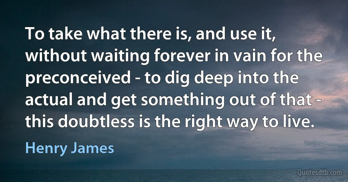 To take what there is, and use it, without waiting forever in vain for the preconceived - to dig deep into the actual and get something out of that - this doubtless is the right way to live. (Henry James)