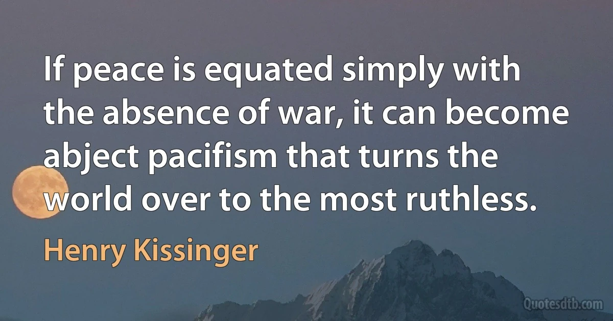 If peace is equated simply with the absence of war, it can become abject pacifism that turns the world over to the most ruthless. (Henry Kissinger)