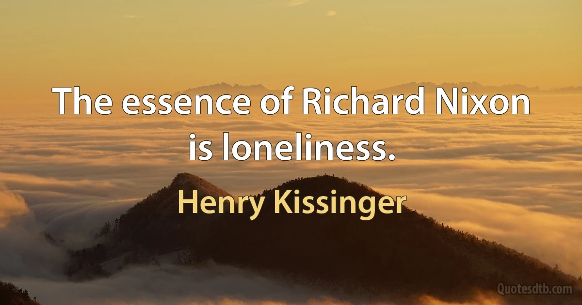 The essence of Richard Nixon is loneliness. (Henry Kissinger)