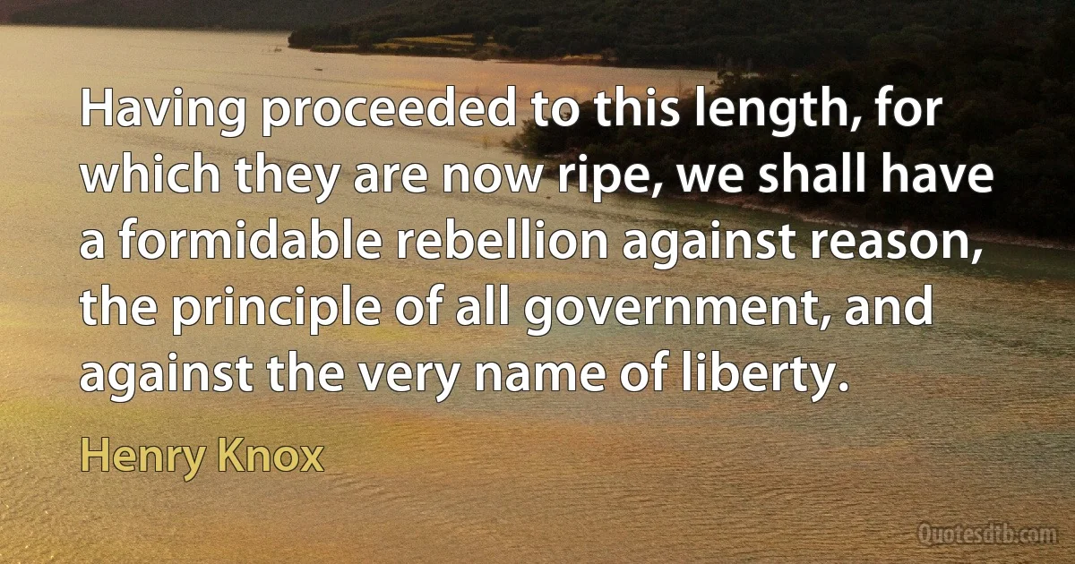 Having proceeded to this length, for which they are now ripe, we shall have a formidable rebellion against reason, the principle of all government, and against the very name of liberty. (Henry Knox)