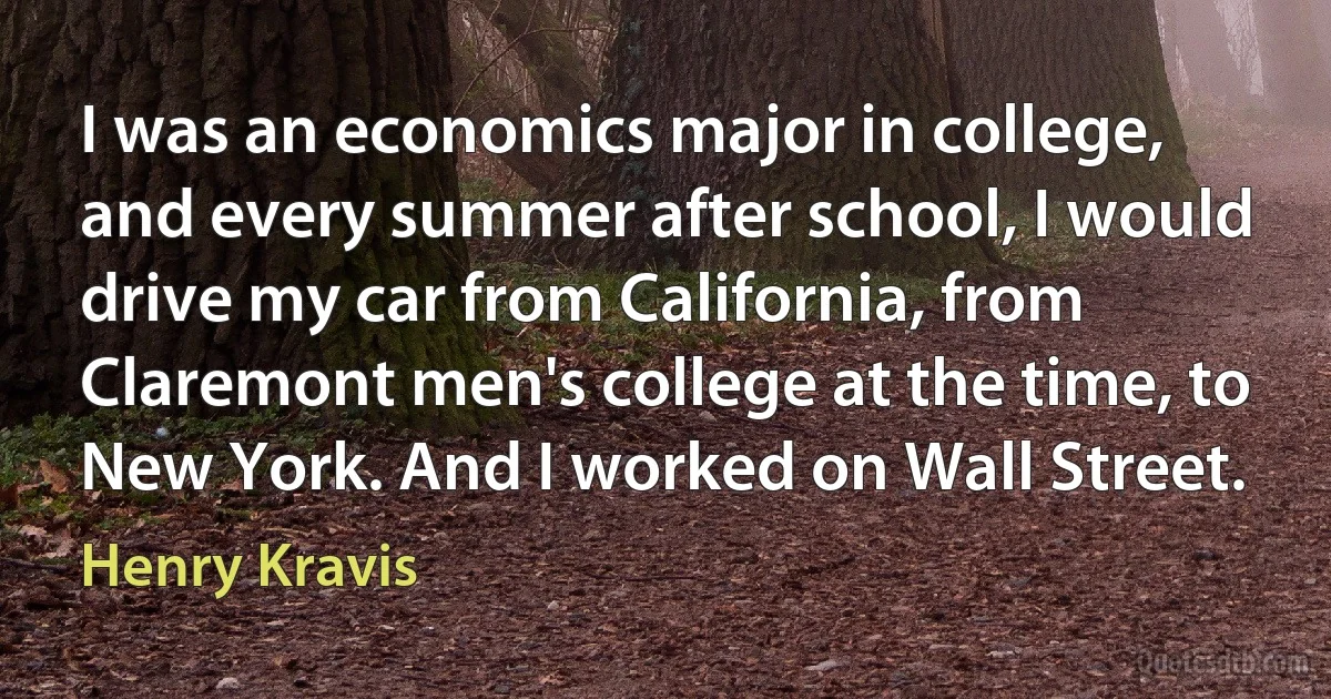 I was an economics major in college, and every summer after school, I would drive my car from California, from Claremont men's college at the time, to New York. And I worked on Wall Street. (Henry Kravis)