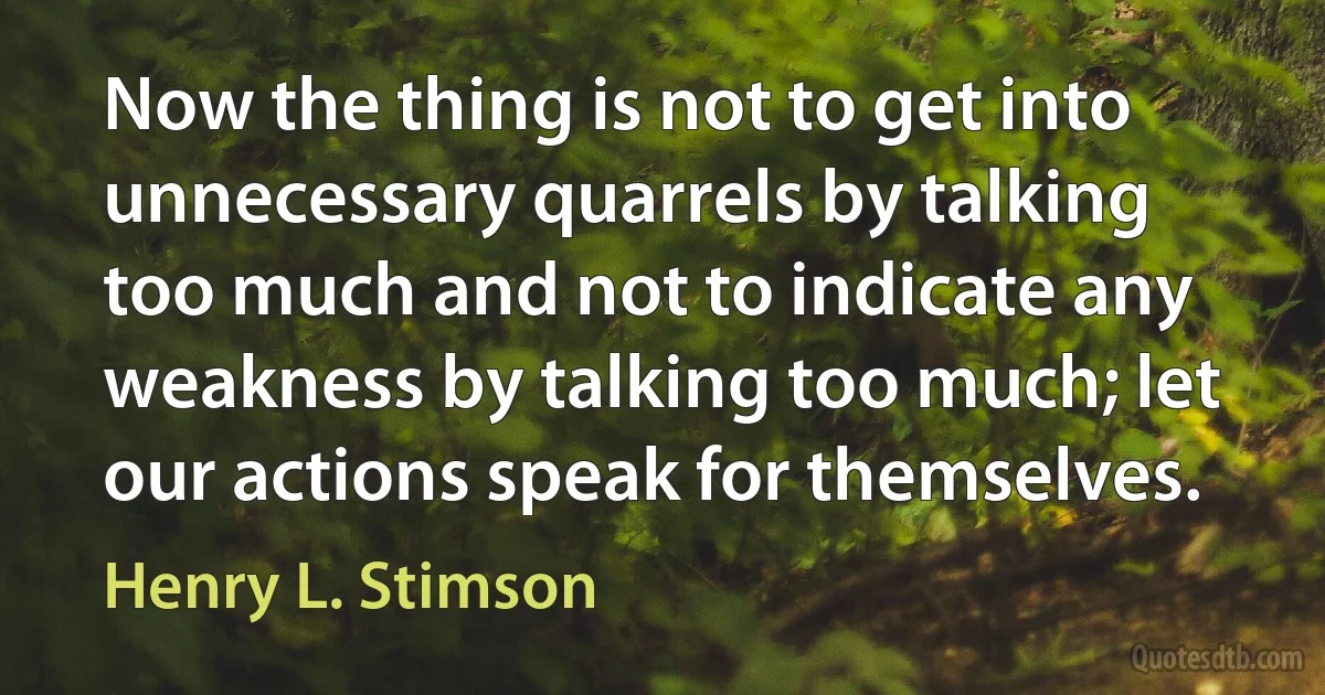 Now the thing is not to get into unnecessary quarrels by talking too much and not to indicate any weakness by talking too much; let our actions speak for themselves. (Henry L. Stimson)