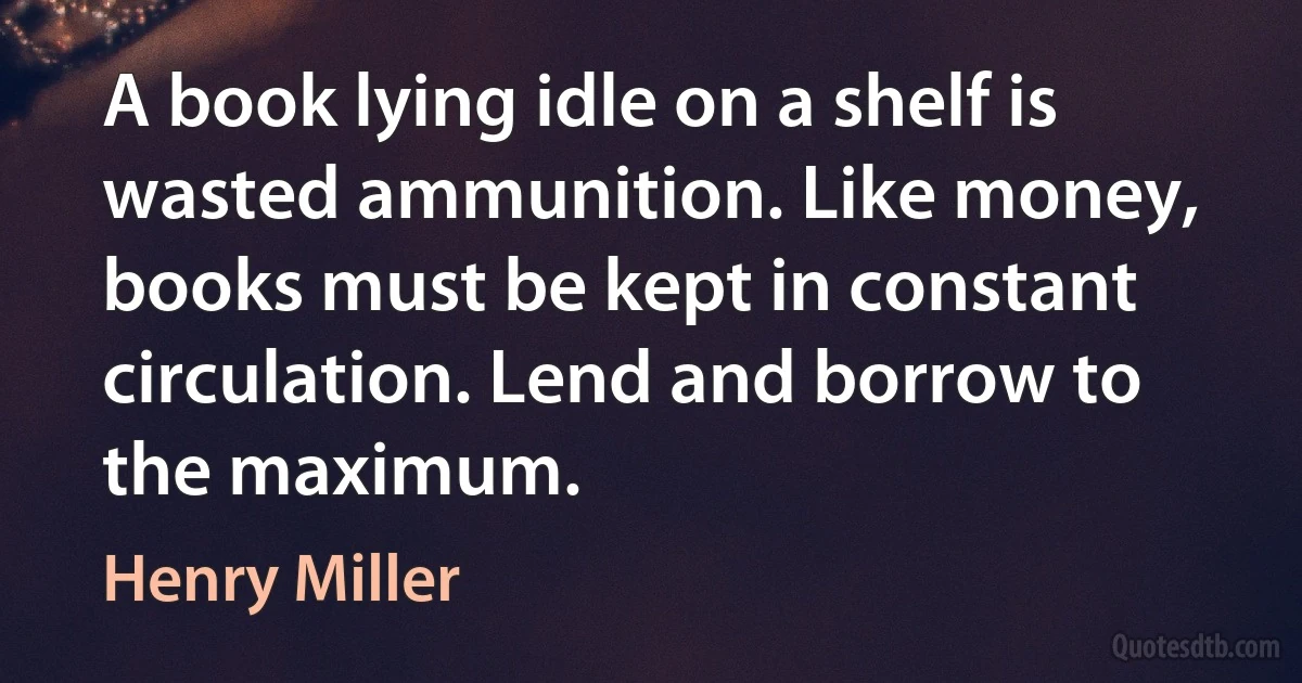 A book lying idle on a shelf is wasted ammunition. Like money, books must be kept in constant circulation. Lend and borrow to the maximum. (Henry Miller)