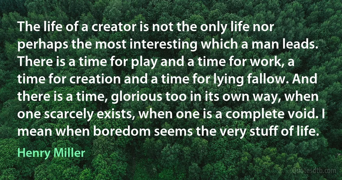 The life of a creator is not the only life nor perhaps the most interesting which a man leads. There is a time for play and a time for work, a time for creation and a time for lying fallow. And there is a time, glorious too in its own way, when one scarcely exists, when one is a complete void. I mean when boredom seems the very stuff of life. (Henry Miller)