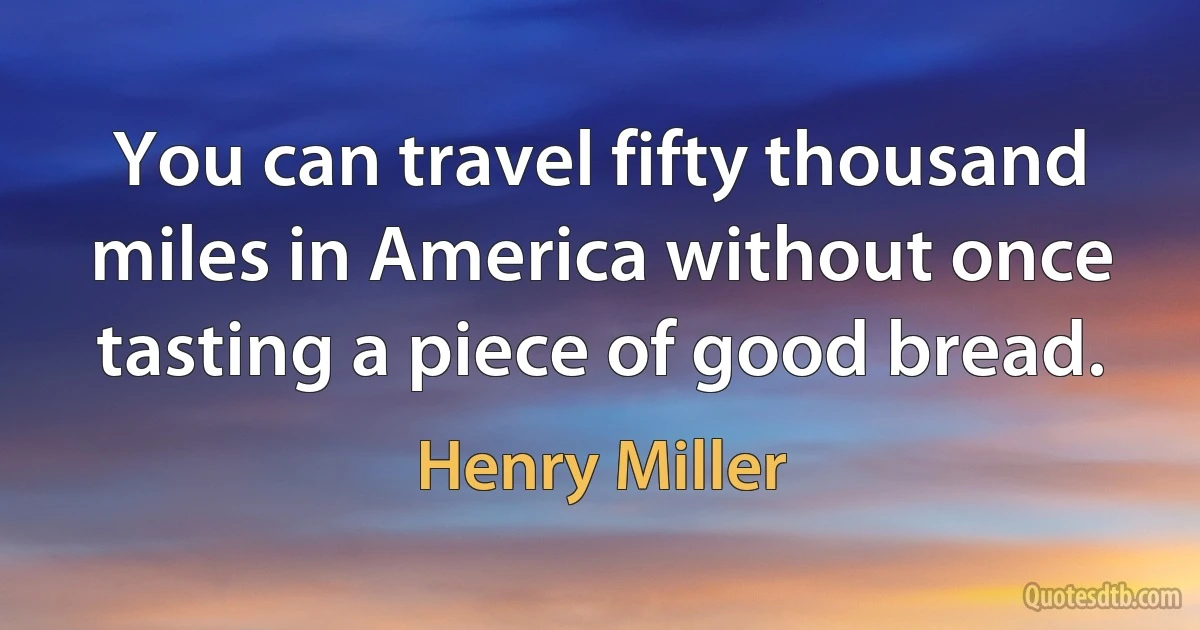 You can travel fifty thousand miles in America without once tasting a piece of good bread. (Henry Miller)