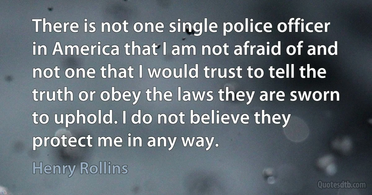 There is not one single police officer in America that I am not afraid of and not one that I would trust to tell the truth or obey the laws they are sworn to uphold. I do not believe they protect me in any way. (Henry Rollins)