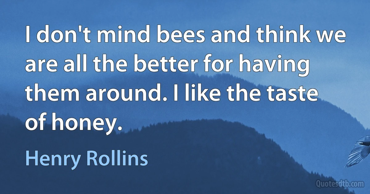 I don't mind bees and think we are all the better for having them around. I like the taste of honey. (Henry Rollins)