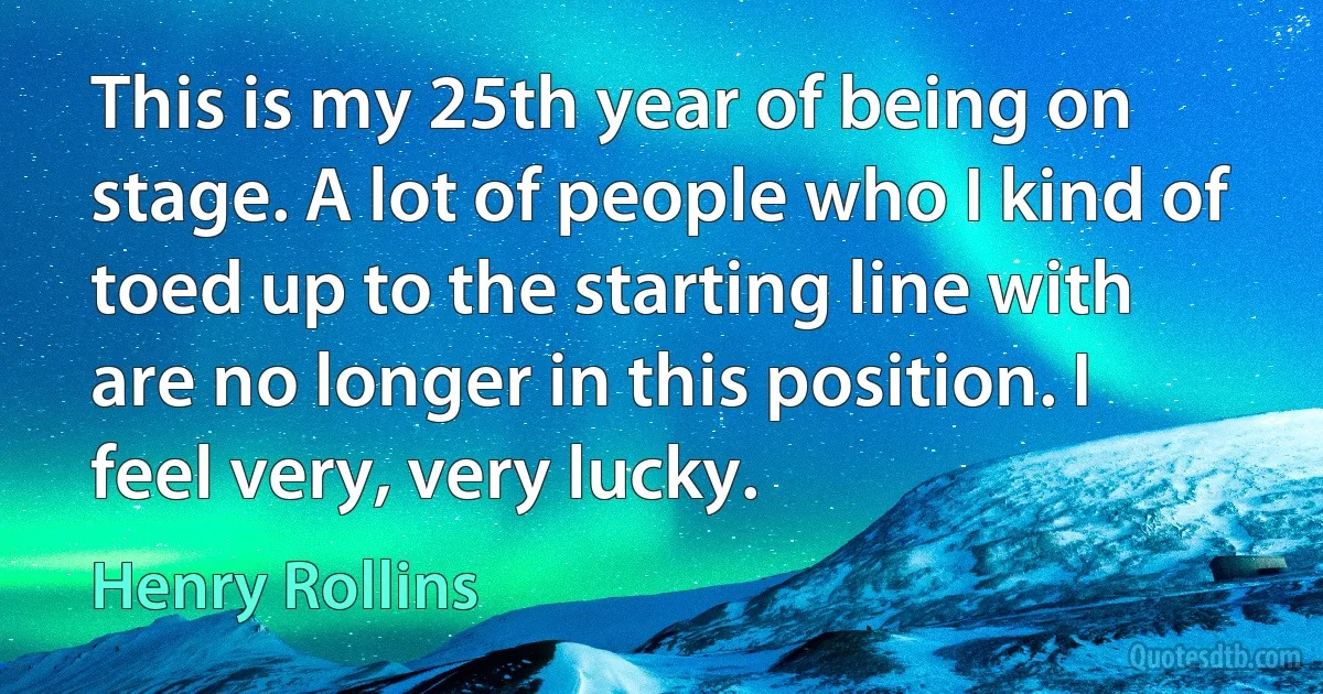 This is my 25th year of being on stage. A lot of people who I kind of toed up to the starting line with are no longer in this position. I feel very, very lucky. (Henry Rollins)