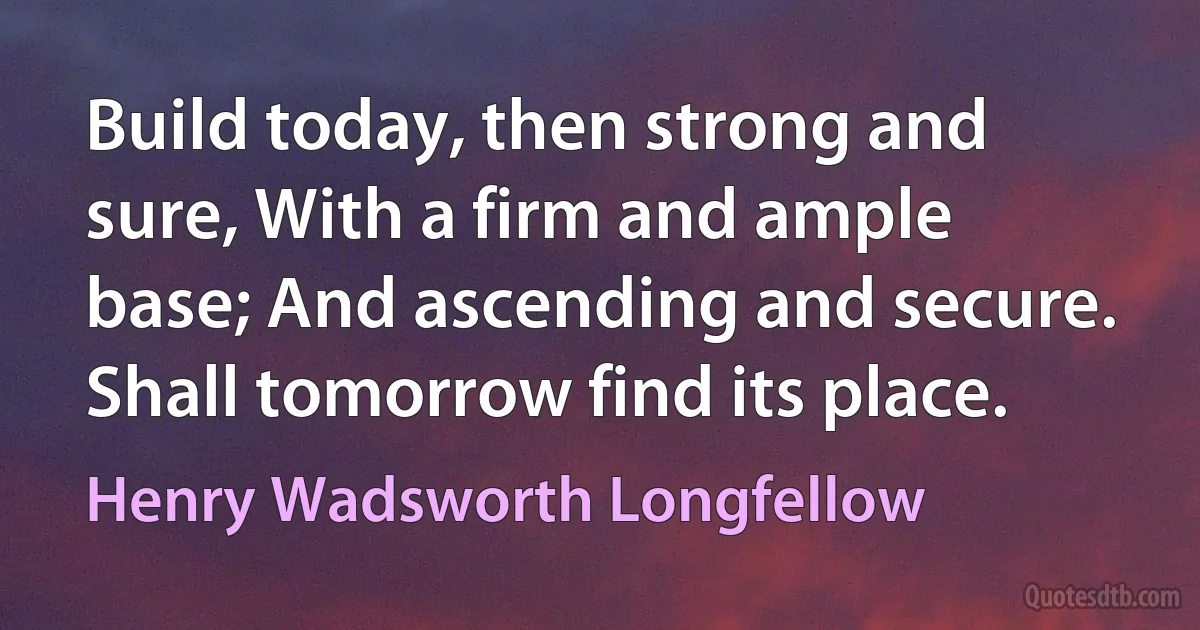 Build today, then strong and sure, With a firm and ample base; And ascending and secure. Shall tomorrow find its place. (Henry Wadsworth Longfellow)