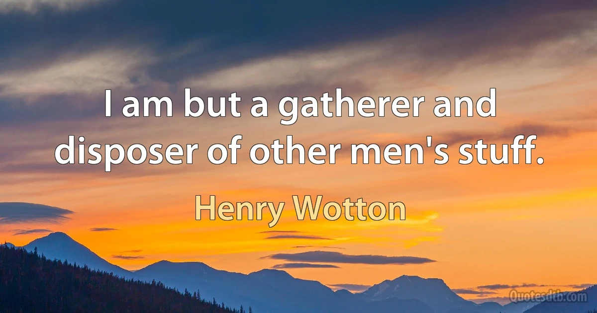 I am but a gatherer and disposer of other men's stuff. (Henry Wotton)