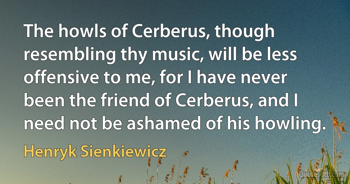 The howls of Cerberus, though resembling thy music, will be less offensive to me, for I have never been the friend of Cerberus, and I need not be ashamed of his howling. (Henryk Sienkiewicz)