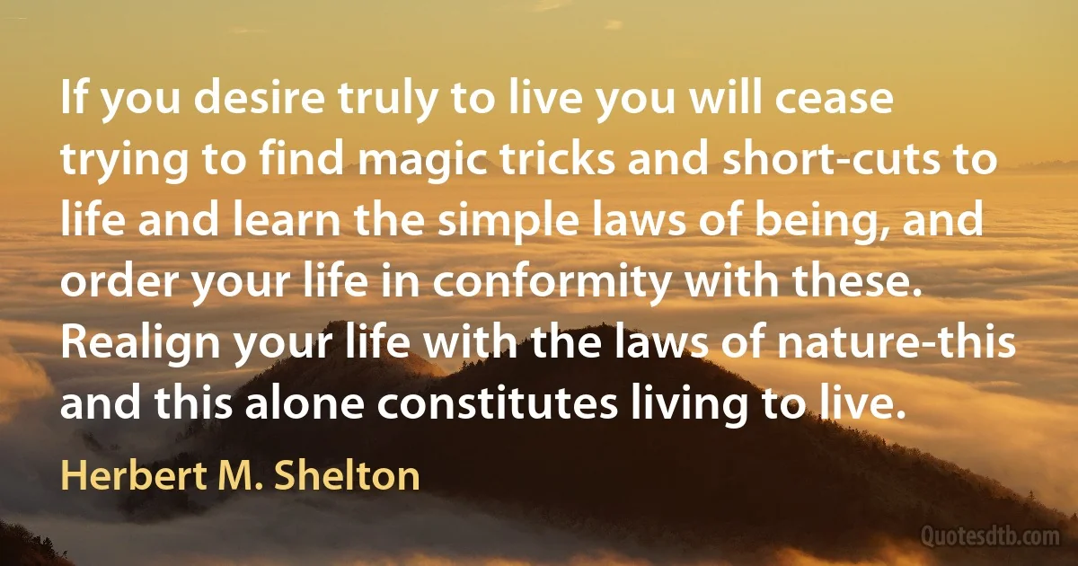 If you desire truly to live you will cease trying to find magic tricks and short-cuts to life and learn the simple laws of being, and order your life in conformity with these. Realign your life with the laws of nature-this and this alone constitutes living to live. (Herbert M. Shelton)