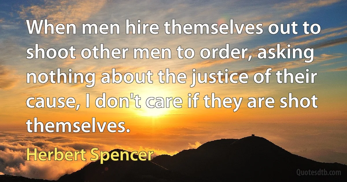 When men hire themselves out to shoot other men to order, asking nothing about the justice of their cause, I don't care if they are shot themselves. (Herbert Spencer)