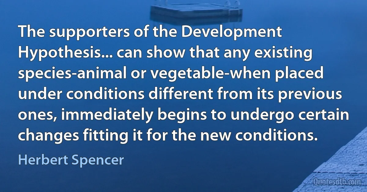 The supporters of the Development Hypothesis... can show that any existing species-animal or vegetable-when placed under conditions different from its previous ones, immediately begins to undergo certain changes fitting it for the new conditions. (Herbert Spencer)