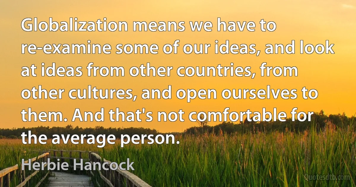 Globalization means we have to re-examine some of our ideas, and look at ideas from other countries, from other cultures, and open ourselves to them. And that's not comfortable for the average person. (Herbie Hancock)