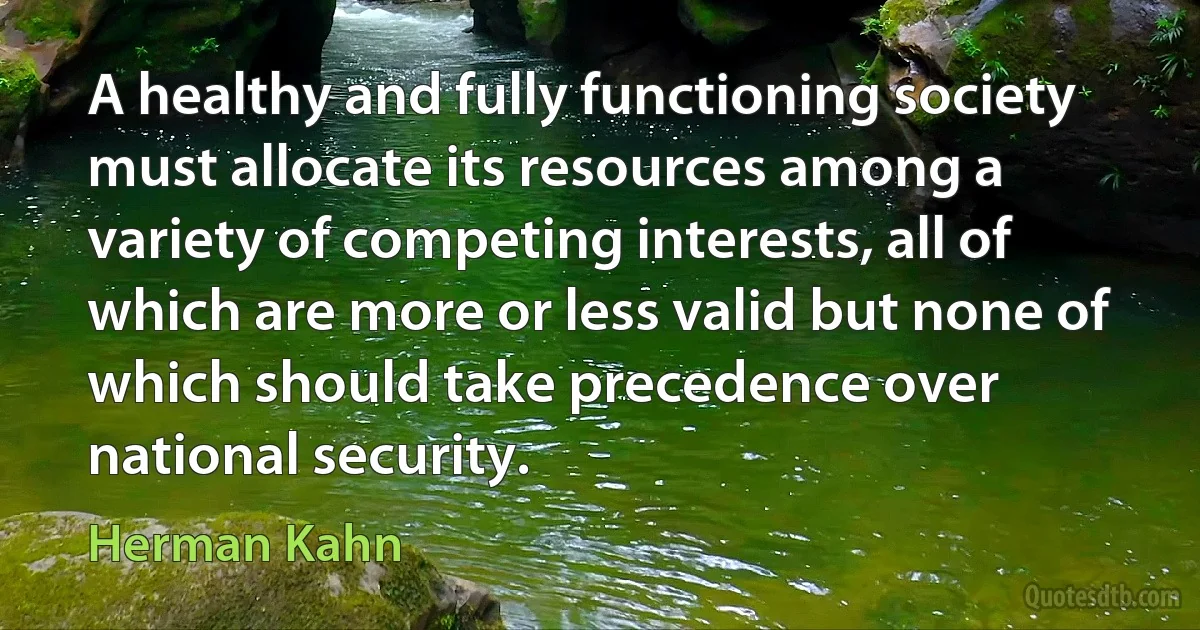 A healthy and fully functioning society must allocate its resources among a variety of competing interests, all of which are more or less valid but none of which should take precedence over national security. (Herman Kahn)