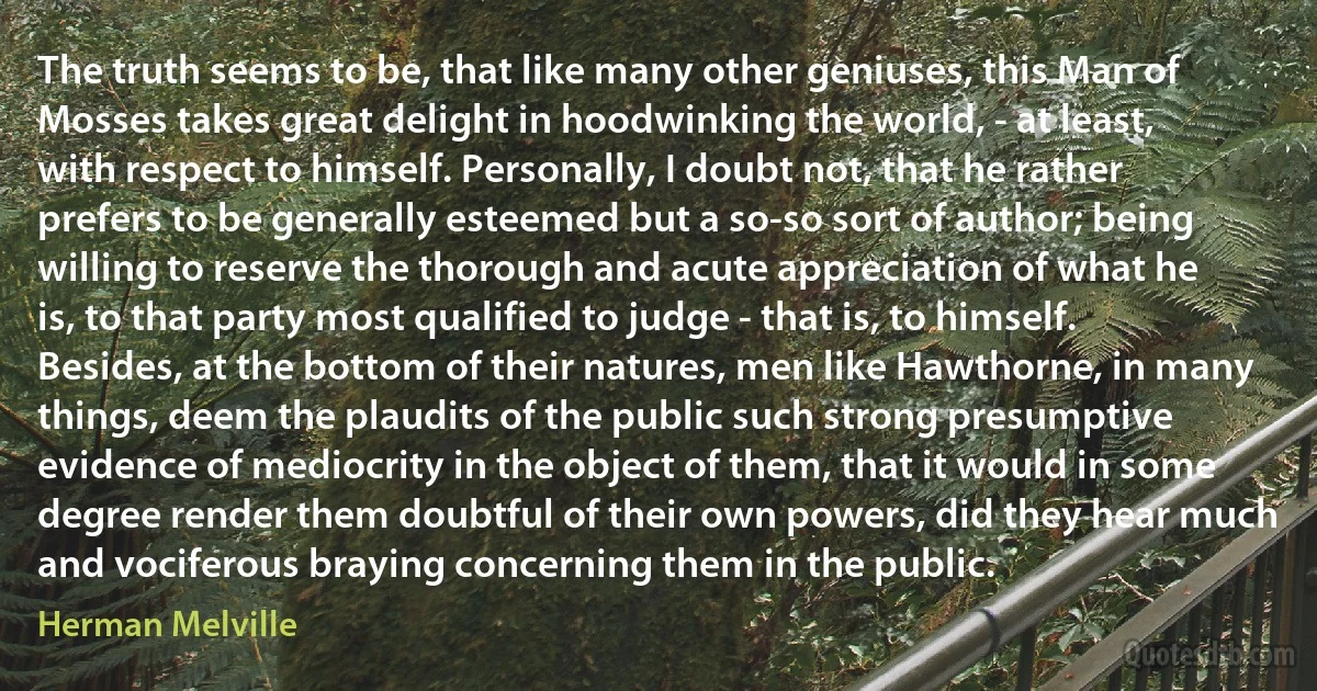 The truth seems to be, that like many other geniuses, this Man of Mosses takes great delight in hoodwinking the world, - at least, with respect to himself. Personally, I doubt not, that he rather prefers to be generally esteemed but a so-so sort of author; being willing to reserve the thorough and acute appreciation of what he is, to that party most qualified to judge - that is, to himself. Besides, at the bottom of their natures, men like Hawthorne, in many things, deem the plaudits of the public such strong presumptive evidence of mediocrity in the object of them, that it would in some degree render them doubtful of their own powers, did they hear much and vociferous braying concerning them in the public. (Herman Melville)