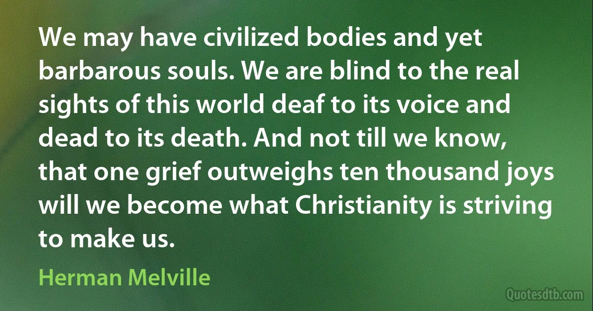 We may have civilized bodies and yet barbarous souls. We are blind to the real sights of this world deaf to its voice and dead to its death. And not till we know, that one grief outweighs ten thousand joys will we become what Christianity is striving to make us. (Herman Melville)