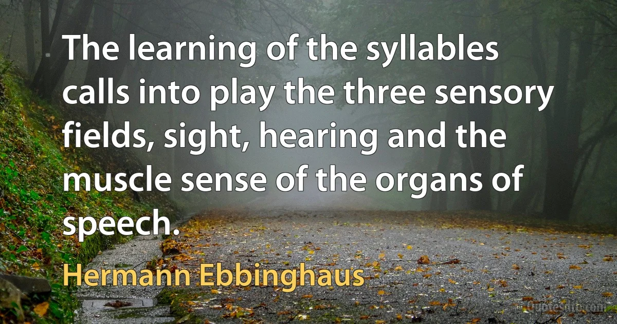 The learning of the syllables calls into play the three sensory fields, sight, hearing and the muscle sense of the organs of speech. (Hermann Ebbinghaus)