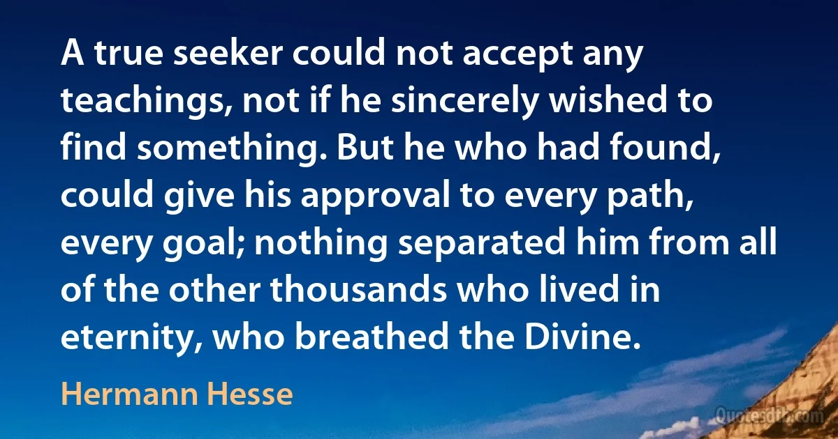 A true seeker could not accept any teachings, not if he sincerely wished to find something. But he who had found, could give his approval to every path, every goal; nothing separated him from all of the other thousands who lived in eternity, who breathed the Divine. (Hermann Hesse)