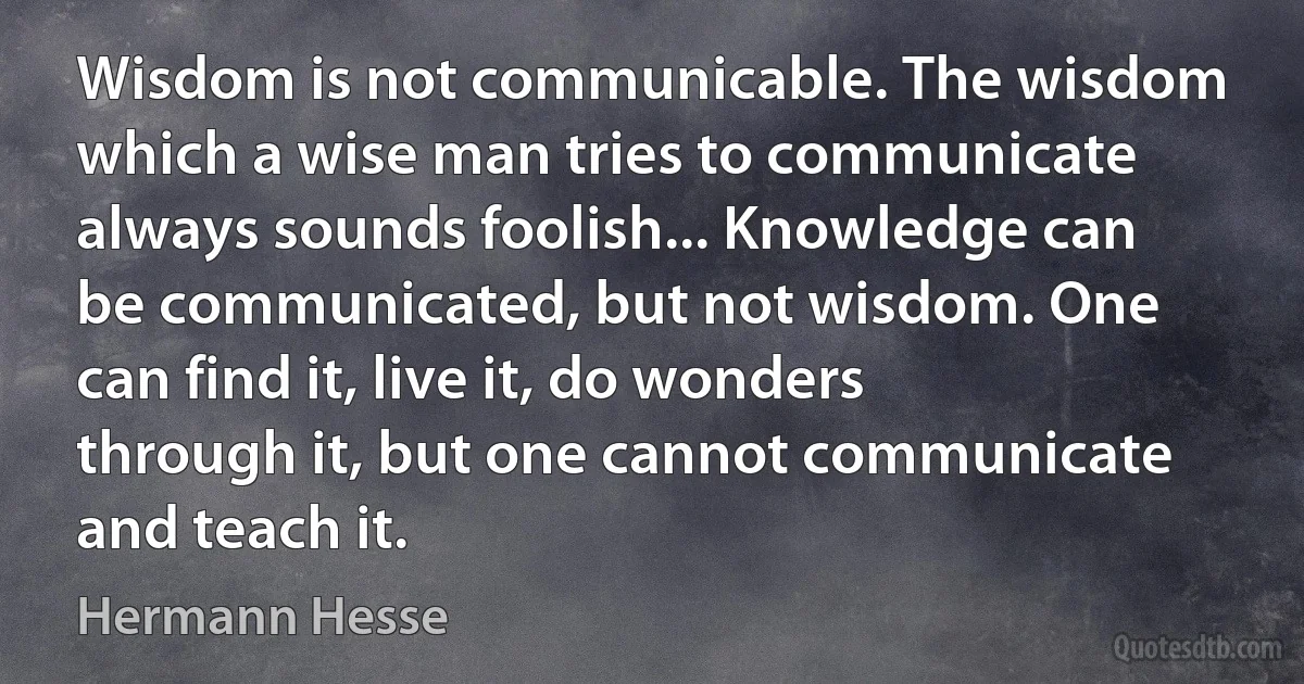 Wisdom is not communicable. The wisdom which a wise man tries to communicate always sounds foolish... Knowledge can be communicated, but not wisdom. One can find it, live it, do wonders through it, but one cannot communicate and teach it. (Hermann Hesse)