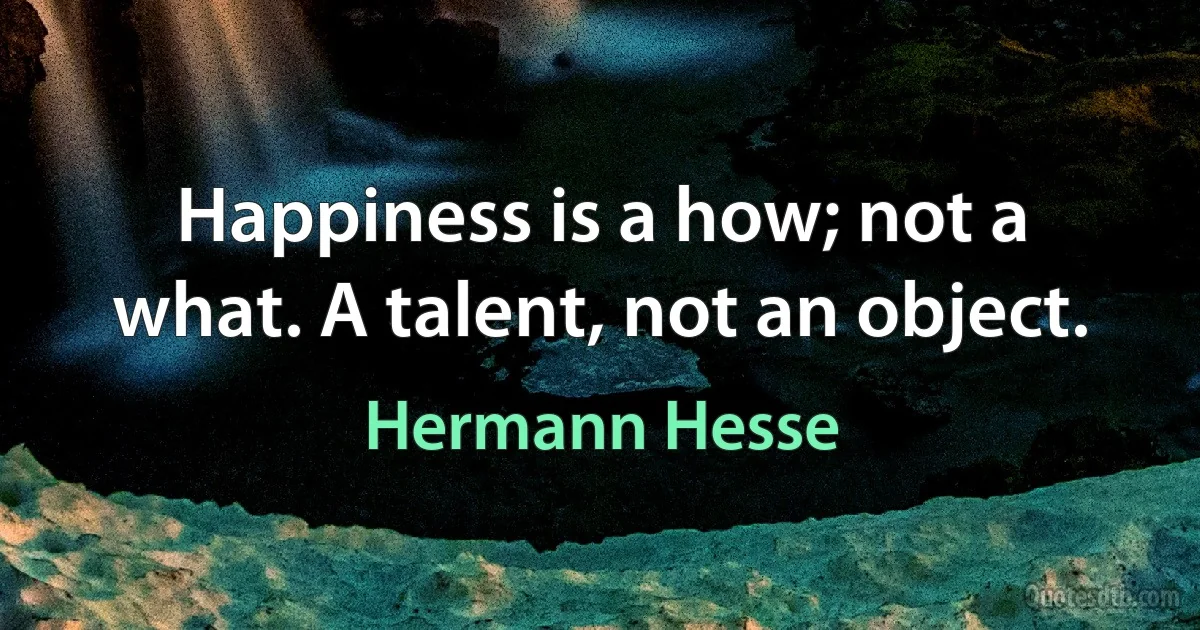 Happiness is a how; not a what. A talent, not an object. (Hermann Hesse)