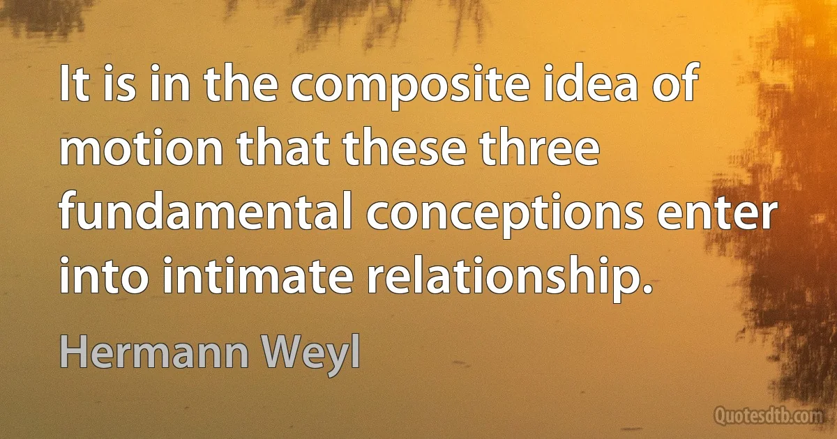 It is in the composite idea of motion that these three fundamental conceptions enter into intimate relationship. (Hermann Weyl)