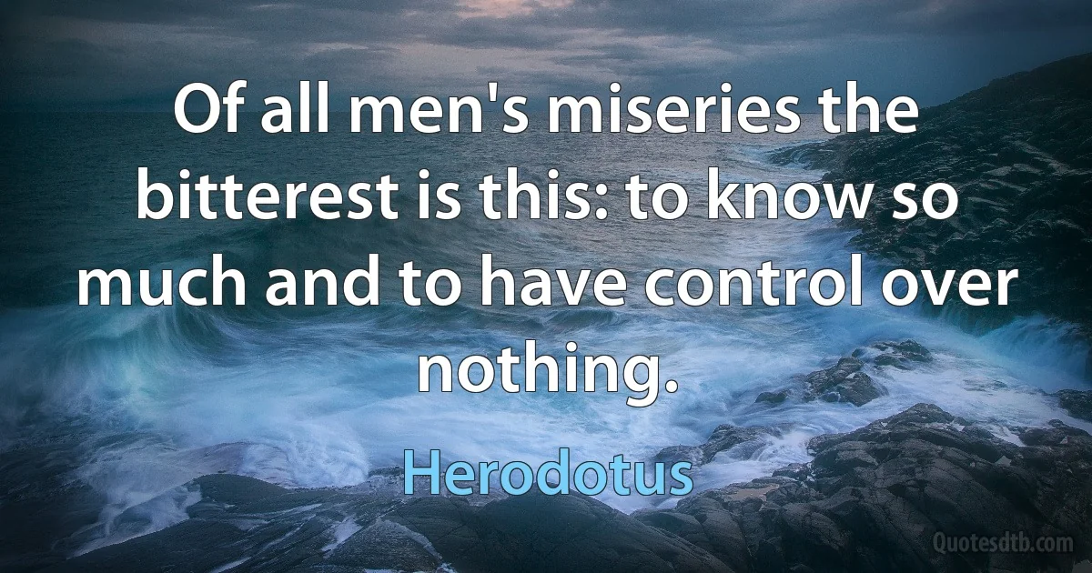 Of all men's miseries the bitterest is this: to know so much and to have control over nothing. (Herodotus)