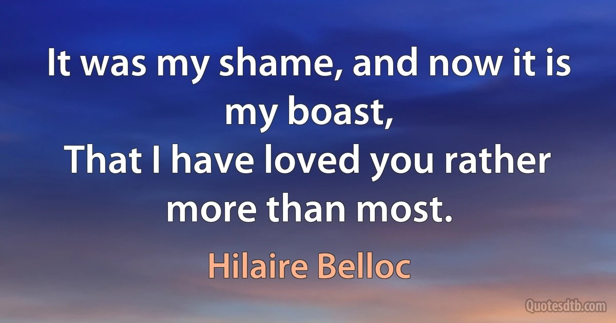 It was my shame, and now it is my boast,
That I have loved you rather more than most. (Hilaire Belloc)