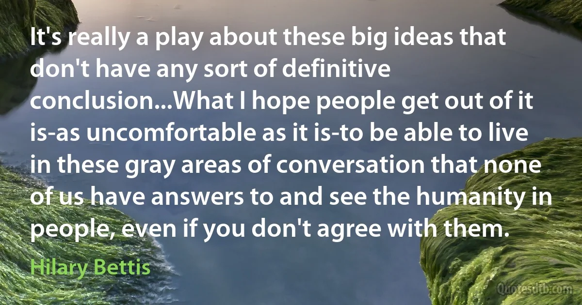 It's really a play about these big ideas that don't have any sort of definitive conclusion...What I hope people get out of it is-as uncomfortable as it is-to be able to live in these gray areas of conversation that none of us have answers to and see the humanity in people, even if you don't agree with them. (Hilary Bettis)