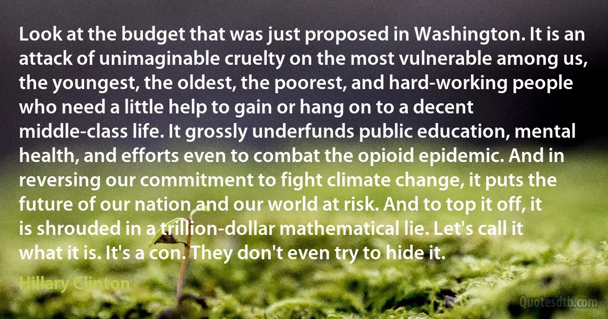 Look at the budget that was just proposed in Washington. It is an attack of unimaginable cruelty on the most vulnerable among us, the youngest, the oldest, the poorest, and hard-working people who need a little help to gain or hang on to a decent middle-class life. It grossly underfunds public education, mental health, and efforts even to combat the opioid epidemic. And in reversing our commitment to fight climate change, it puts the future of our nation and our world at risk. And to top it off, it is shrouded in a trillion-dollar mathematical lie. Let's call it what it is. It's a con. They don't even try to hide it. (Hillary Clinton)