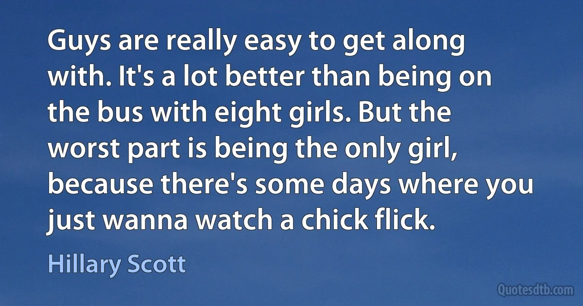 Guys are really easy to get along with. It's a lot better than being on the bus with eight girls. But the worst part is being the only girl, because there's some days where you just wanna watch a chick flick. (Hillary Scott)