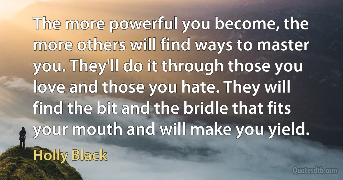 The more powerful you become, the more others will find ways to master you. They'll do it through those you love and those you hate. They will find the bit and the bridle that fits your mouth and will make you yield. (Holly Black)