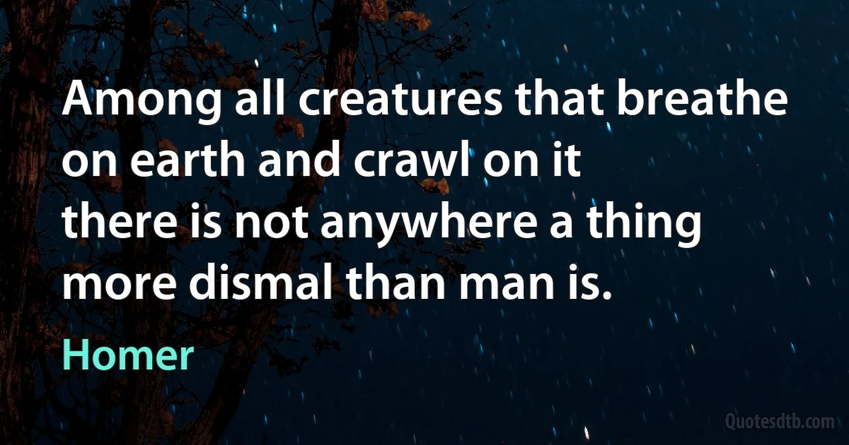 Among all creatures that breathe on earth and crawl on it
there is not anywhere a thing more dismal than man is. (Homer)