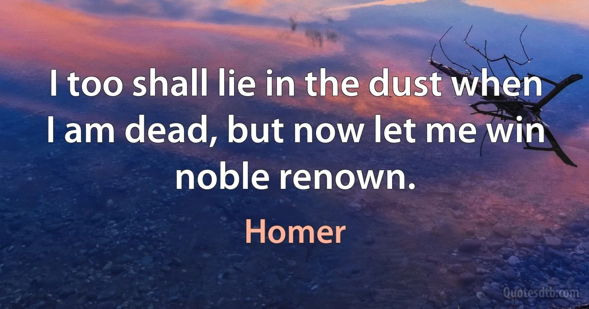 I too shall lie in the dust when I am dead, but now let me win noble renown. (Homer)