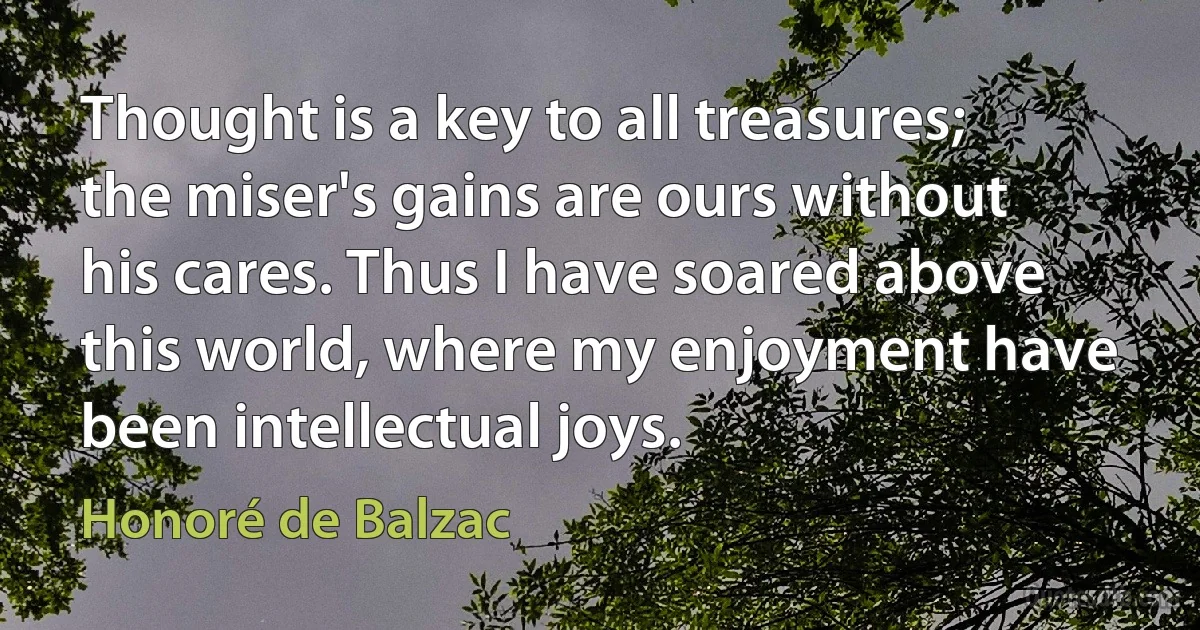 Thought is a key to all treasures; the miser's gains are ours without his cares. Thus I have soared above this world, where my enjoyment have been intellectual joys. (Honoré de Balzac)