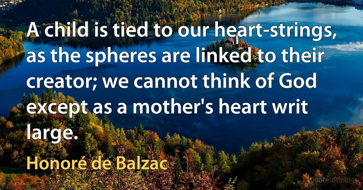 A child is tied to our heart-strings, as the spheres are linked to their creator; we cannot think of God except as a mother's heart writ large. (Honoré de Balzac)